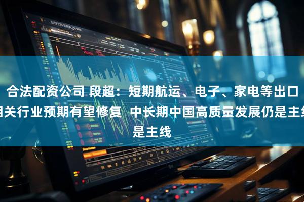 合法配资公司 段超：短期航运、电子、家电等出口相关行业预期有望修复  中长期中国高质量发展仍是主线