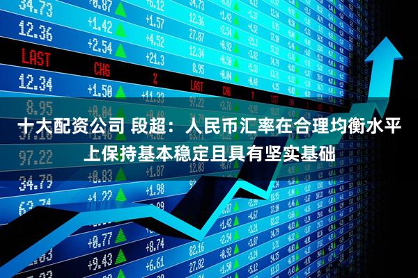 十大配资公司 段超：人民币汇率在合理均衡水平上保持基本稳定且具有坚实基础