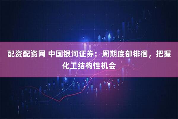 配资配资网 中国银河证券：周期底部徘徊，把握化工结构性机会
