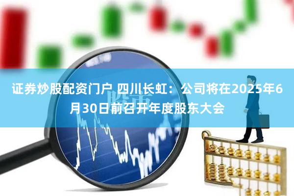 证券炒股配资门户 四川长虹：公司将在2025年6月30日前召开年度股东大会