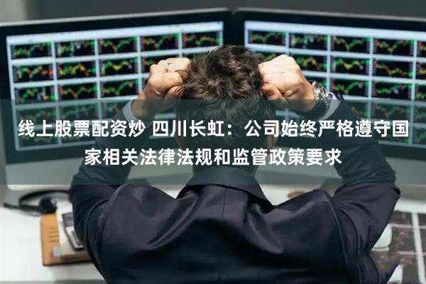线上股票配资炒 四川长虹：公司始终严格遵守国家相关法律法规和监管政策要求
