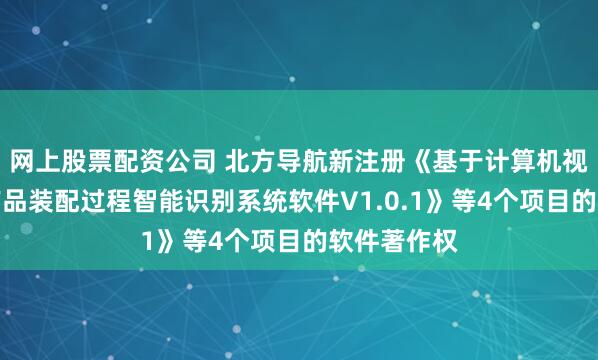网上股票配资公司 北方导航新注册《基于计算机视觉的舱类产品装配过程智能识别系统软件V1.0.1》等4个项目的软件著作权