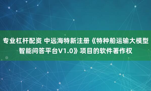 专业杠杆配资 中远海特新注册《特种船运输大模型智能问答平台V1.0》项目的软件著作权