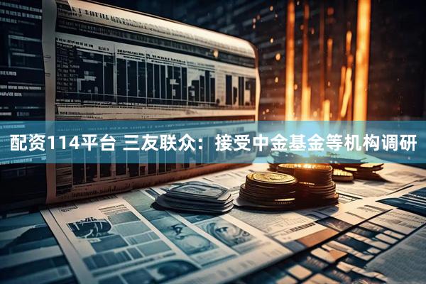 配资114平台 三友联众：接受中金基金等机构调研