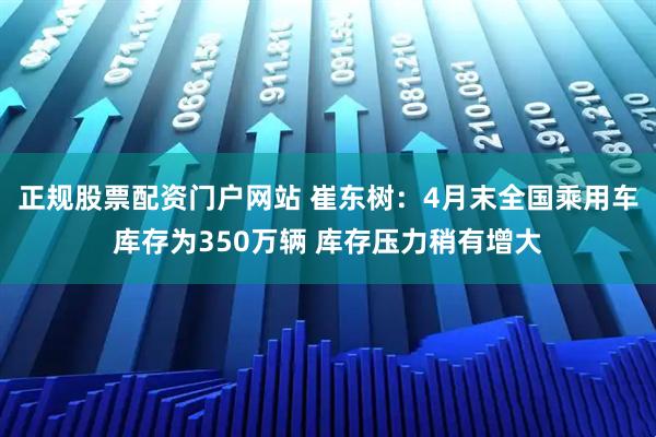 正规股票配资门户网站 崔东树：4月末全国乘用车库存为350万辆 库存压力稍有增大