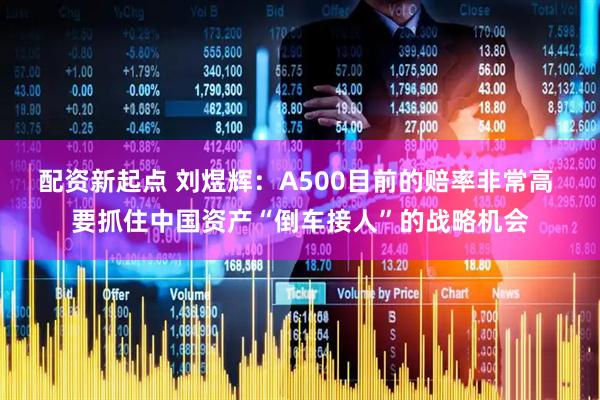 配资新起点 刘煜辉：A500目前的赔率非常高 要抓住中国资产“倒车接人”的战略机会