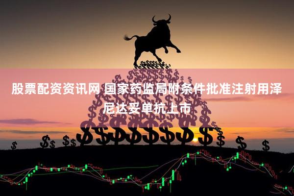 股票配资资讯网 国家药监局附条件批准注射用泽尼达妥单抗上市