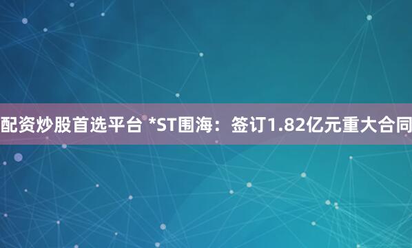 配资炒股首选平台 *ST围海：签订1.82亿元重大合同