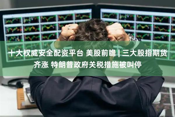 十大权威安全配资平台 美股前瞻 | 三大股指期货齐涨 特朗普政府关税措施被叫停