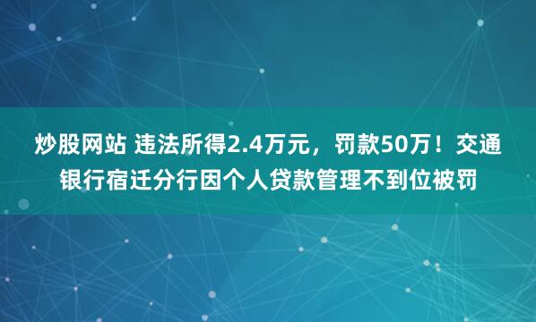 炒股网站 违法所得2.4万元，罚款50万！交通银行宿迁分行因个人贷款管理不到位被罚