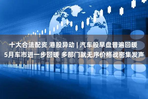 十大合法配资 港股异动 | 汽车股早盘普遍回暖 5月车市进一步回暖 多部门就无序价格战密集发声