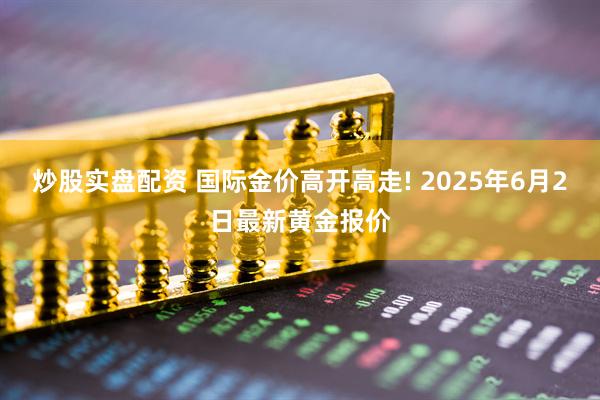 炒股实盘配资 国际金价高开高走! 2025年6月2日最新黄金报价