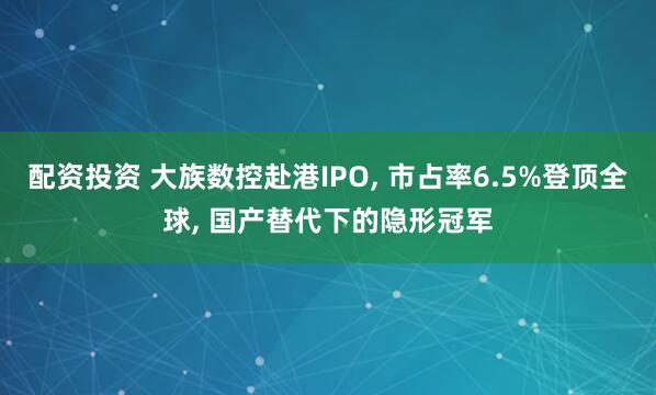 配资投资 大族数控赴港IPO, 市占率6.5%登顶全球, 国产替代下的隐形冠军