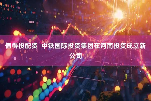 值得投配资  中铁国际投资集团在河南投资成立新公司