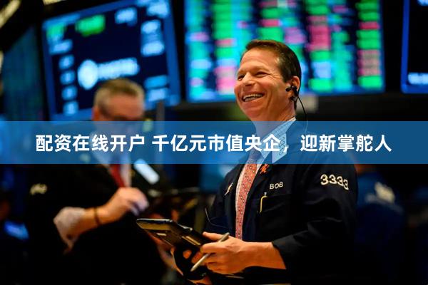 配资在线开户 千亿元市值央企，迎新掌舵人
