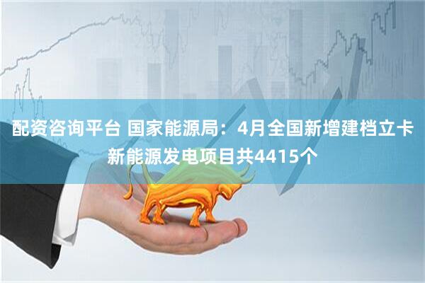 配资咨询平台 国家能源局：4月全国新增建档立卡新能源发电项目共4415个