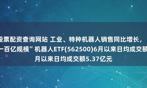 股票配资查询网站 工业、特种机器人销售同比增长，“全市场唯一百亿规模”机器人ETF(562500)6月以来日均成交额5.37亿元