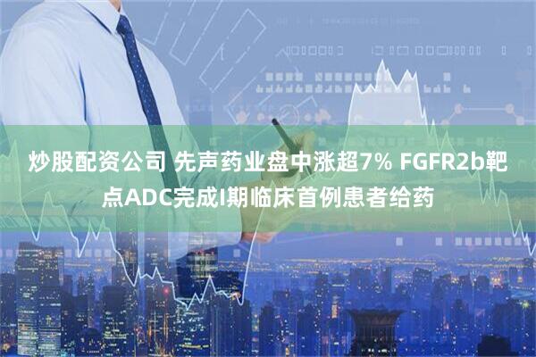 炒股配资公司 先声药业盘中涨超7% FGFR2b靶点ADC完成I期临床首例患者给药