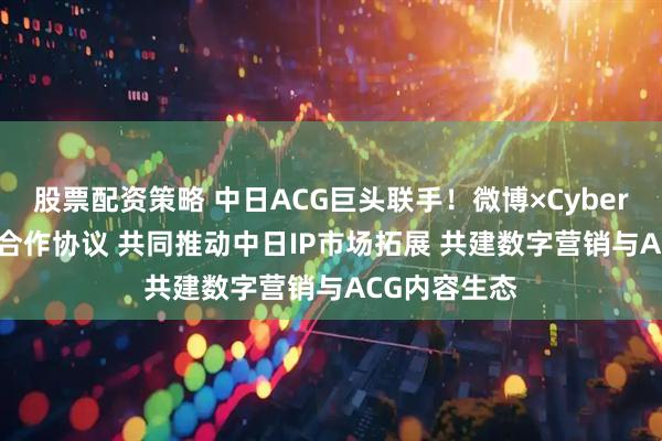股票配资策略 中日ACG巨头联手！微博×CyberAgent签署合作协议 共同推动中日IP市场拓展 共建数字营销与ACG内容生态
