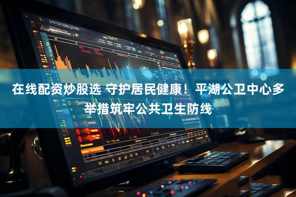 在线配资炒股选 守护居民健康！平湖公卫中心多举措筑牢公共卫生防线