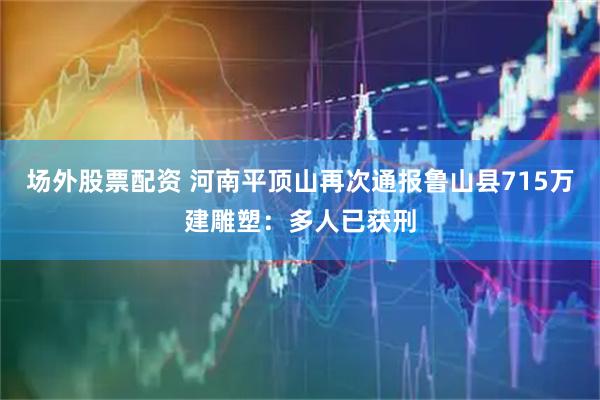 场外股票配资 河南平顶山再次通报鲁山县715万建雕塑：多人已获刑