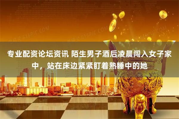 专业配资论坛资讯 陌生男子酒后凌晨闯入女子家中，站在床边紧紧盯着熟睡中的她