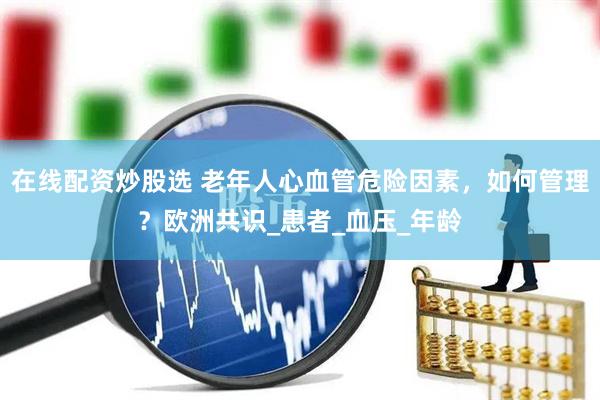 在线配资炒股选 老年人心血管危险因素，如何管理？欧洲共识_患者_血压_年龄