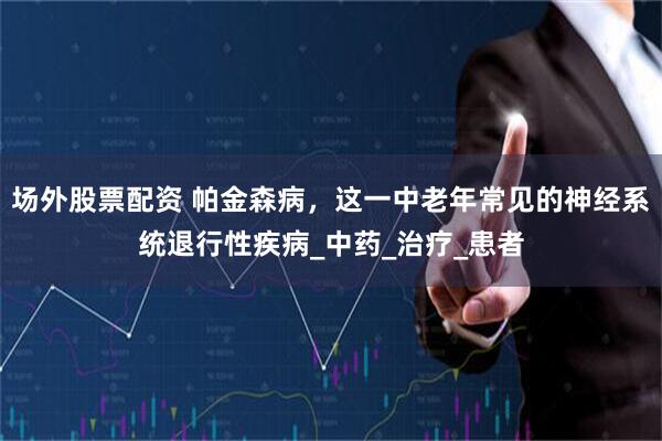 场外股票配资 帕金森病，这一中老年常见的神经系统退行性疾病_中药_治疗_患者
