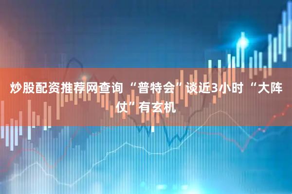 炒股配资推荐网查询 “普特会”谈近3小时 “大阵仗”有玄机
