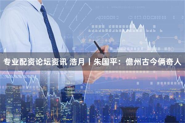 专业配资论坛资讯 浩月丨朱国平：儋州古今俩奇人