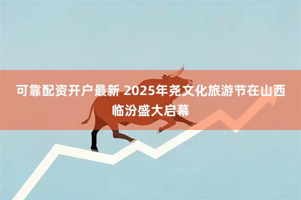 可靠配资开户最新 2025年尧文化旅游节在山西临汾盛大启幕