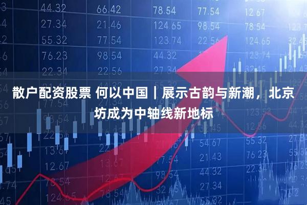 散户配资股票 何以中国｜展示古韵与新潮，北京坊成为中轴线新地标