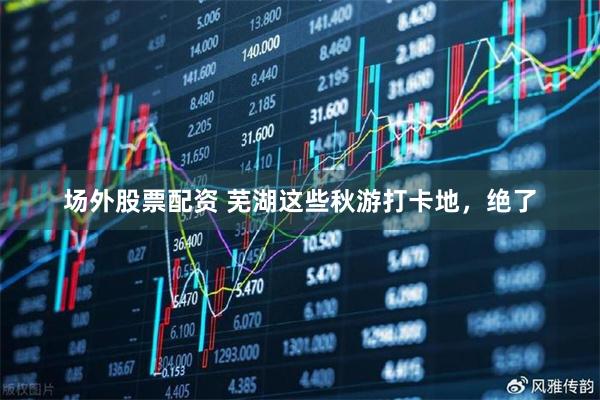 场外股票配资 芜湖这些秋游打卡地，绝了